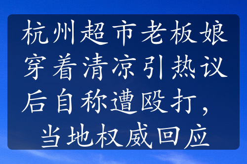 杭州超市老板娘穿着清凉引热议后自称遭殴打，当地权威回应