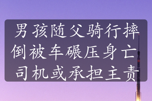 男孩随父骑行摔倒被车碾压身亡 司机或承担主责