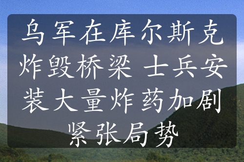 乌军在库尔斯克炸毁桥梁 士兵安装大量炸药加剧紧张局势