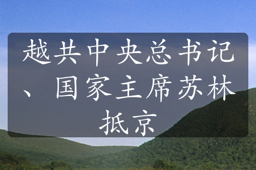 越共中央总书记、国家主席苏林抵京