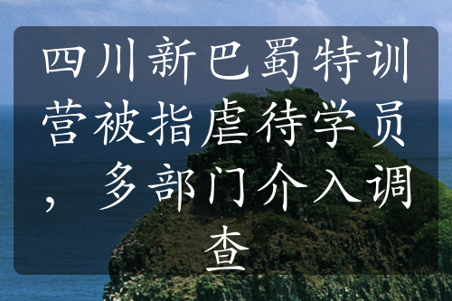 四川新巴蜀特训营被指虐待学员，多部门介入调查