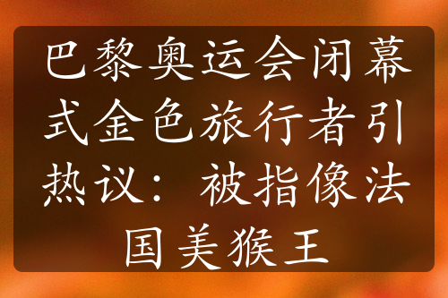 巴黎奥运会闭幕式金色旅行者引热议：被指像法国美猴王