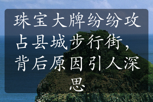 珠宝大牌纷纷攻占县城步行街，背后原因引人深思