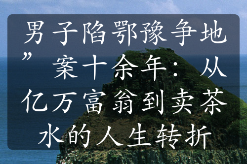 男子陷鄂豫争地”案十余年：从亿万富翁到卖茶水的人生转折