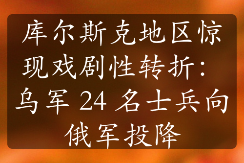 库尔斯克地区惊现戏剧性转折：乌军 24 名士兵向俄军投降