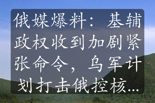 俄媒爆料：基辅政权收到加剧紧张命令，乌军计划打击俄控核设施