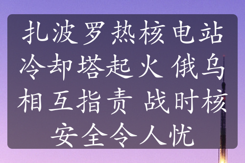 扎波罗热核电站冷却塔起火 俄乌相互指责 战时核安全令人忧