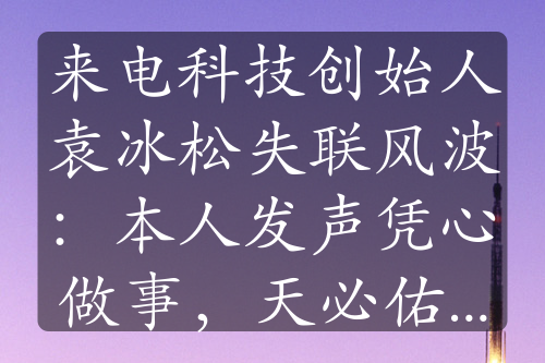 来电科技创始人袁冰松失联风波：本人发声凭心做事，天必佑之”