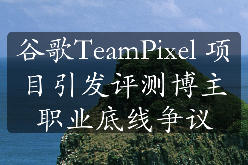 谷歌TeamPixel 项目引发评测博主职业底线争议