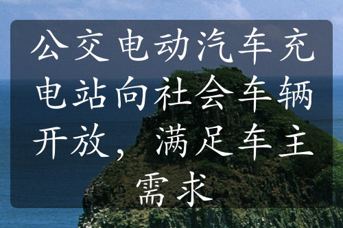 公交电动汽车充电站向社会车辆开放，满足车主需求