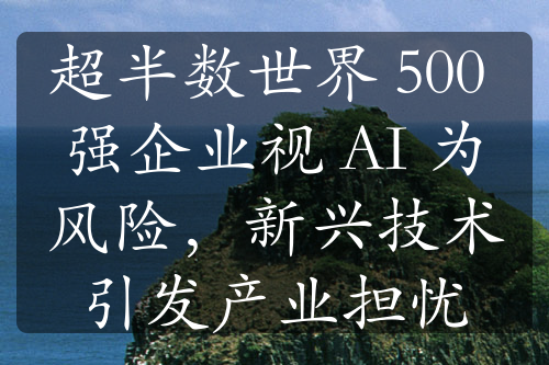 超半数世界 500 强企业视 AI 为风险，新兴技术引发产业担忧