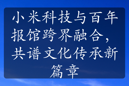 小米科技与百年报馆跨界融合，共谱文化传承新篇章