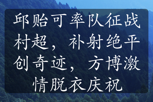 邱贻可率队征战村超，补射绝平创奇迹，方博激情脱衣庆祝