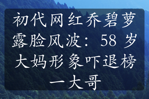 初代网红乔碧萝露脸风波：58 岁大妈形象吓退榜一大哥